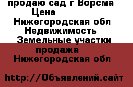 продаю сад г.Ворсма › Цена ­ 450 000 - Нижегородская обл. Недвижимость » Земельные участки продажа   . Нижегородская обл.